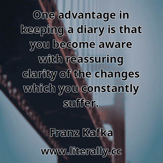 One advantage in keeping a diary is that you become aware with reassuring clarity of the changes which you constantly suffer.
Franz Kafka
