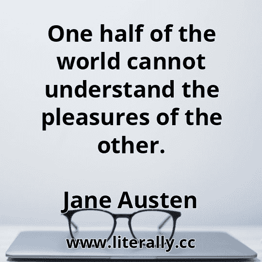 One half of the world cannot understand the pleasures of the other.
Jane Austen
