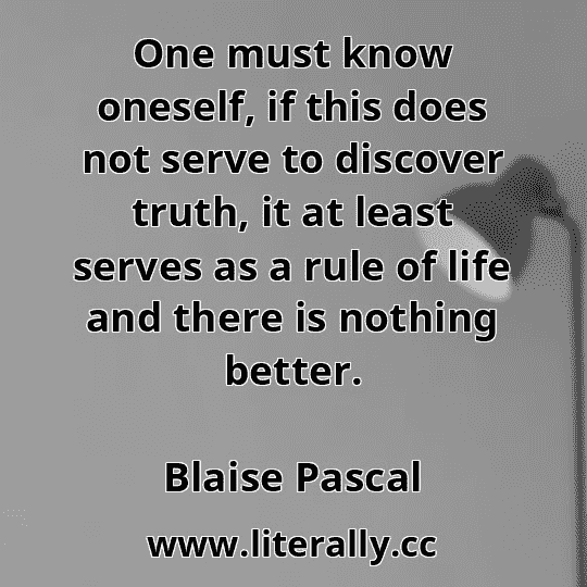 One must know oneself, if this does not serve to discover truth, it at least serves as a rule of life and there is nothing better.
Blaise Pascal
