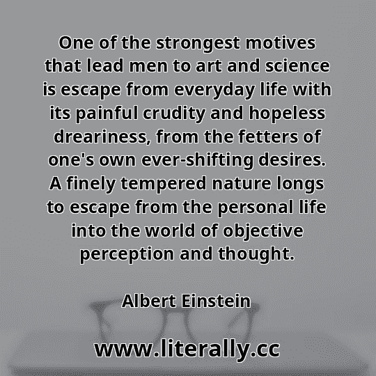 One of the strongest motives that lead men to art and science is escape from everyday life with its painful crudity and hopeless dreariness, from the fetters of one's own ever-shifting desires. A finely tempered nature longs to escape from the personal life into the world of objective perception and thought.
Albert Einstein
