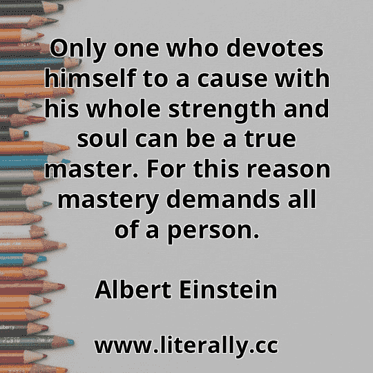 Only one who devotes himself to a cause with his whole strength and soul can be a true master. For this reason mastery demands all of a person.
Albert Einstein
