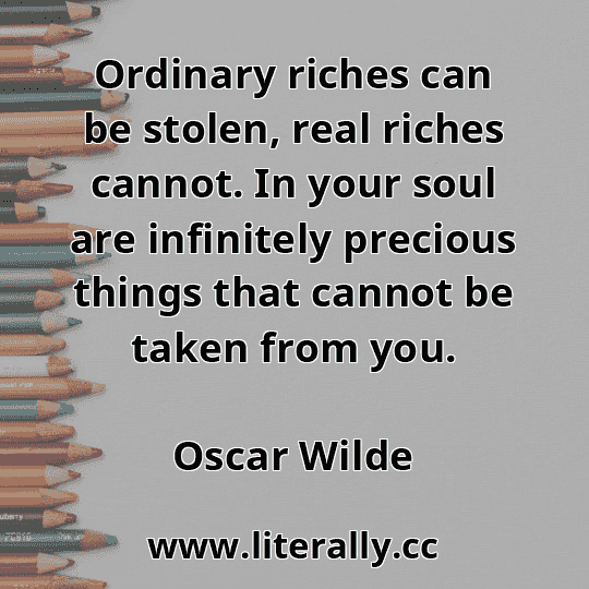 Ordinary riches can be stolen, real riches cannot. In your soul are infinitely precious things that cannot be taken from you.
Oscar Wilde
