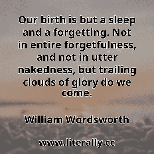 Our birth is but a sleep and a forgetting. Not in entire forgetfulness, and not in utter nakedness, but trailing clouds of glory do we come.
William Wordsworth
