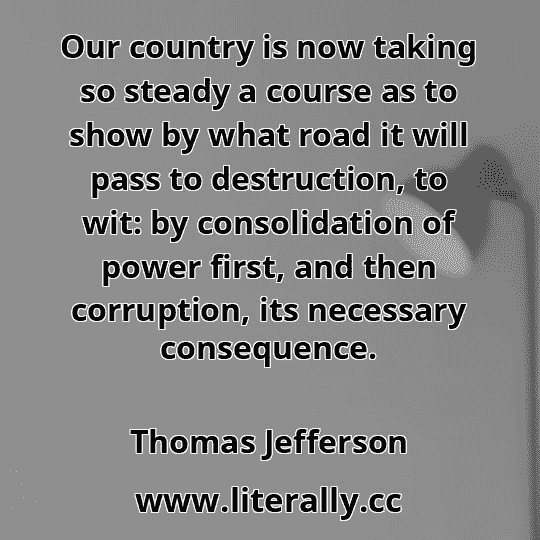 Our country is now taking so steady a course as to show by what road it will pass to destruction, to wit: by consolidation of power first, and then corruption, its necessary consequence.
Thomas Jefferson
