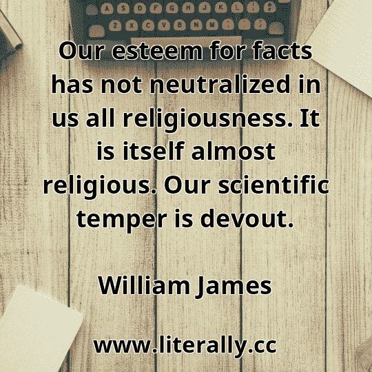 Our esteem for facts has not neutralized in us all religiousness. It is itself almost religious. Our scientific temper is devout.
William James
