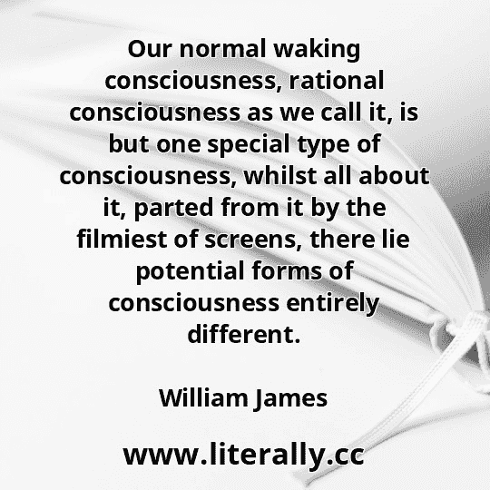 Our normal waking consciousness, rational consciousness as we call it, is but one special type of consciousness, whilst all about it, parted from it by the filmiest of screens, there lie potential forms of consciousness entirely different.
William James
