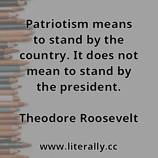 Patriotism means to stand by the country. It does not mean to stand by the president.
Theodore Roosevelt
