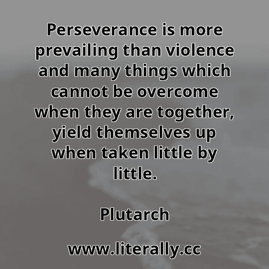 Perseverance is more prevailing than violence and many things which cannot be overcome when they are together, yield themselves up when taken little by little.
Plutarch
