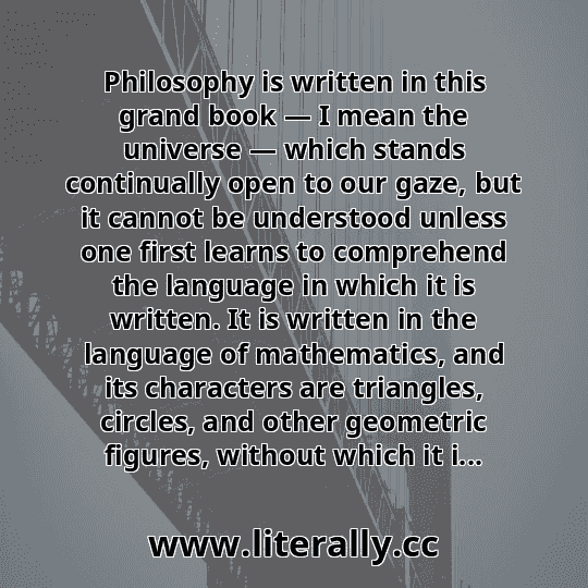 Philosophy is written in this grand book — I mean the universe — which stands continually open to our gaze, but it cannot be understood unless one first learns to comprehend the language in which it is written. It is written in the language of mathematics, and its characters are triangles, circles, and other geometric figures, without which it i...