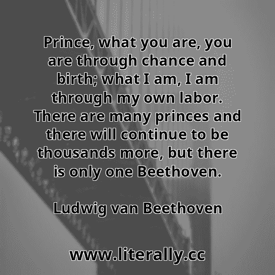 Prince, what you are, you are through chance and birth; what I am, I am through my own labor. There are many princes and there will continue to be thousands more, but there is only one Beethoven.
Ludwig van Beethoven
