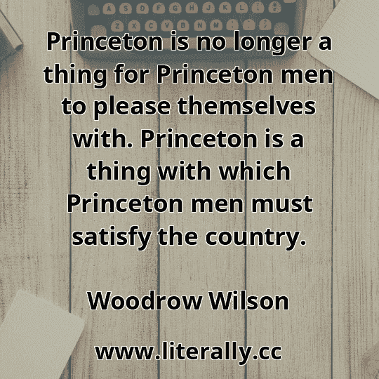 Princeton is no longer a thing for Princeton men to please themselves with. Princeton is a thing with which Princeton men must satisfy the country.
Woodrow Wilson
