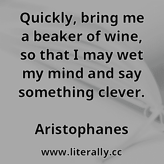 Quickly, bring me a beaker of wine, so that I may wet my mind and say something clever.
Aristophanes
