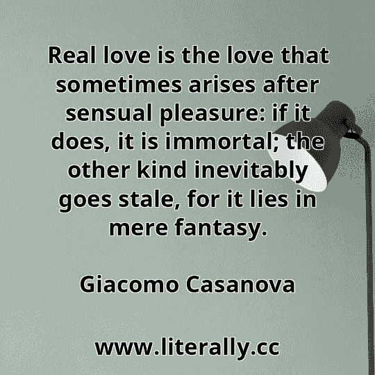 Real love is the love that sometimes arises after sensual pleasure: if it does, it is immortal; the other kind inevitably goes stale, for it lies in mere fantasy.
Giacomo Casanova
