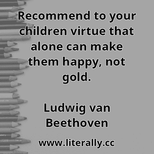 Recommend to your children virtue that alone can make them happy, not gold.
Ludwig van Beethoven
