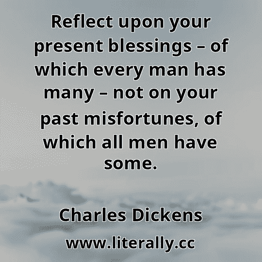Reflect upon your present blessings – of which every man has many – not on your past misfortunes, of which all men have some.
Charles Dickens
