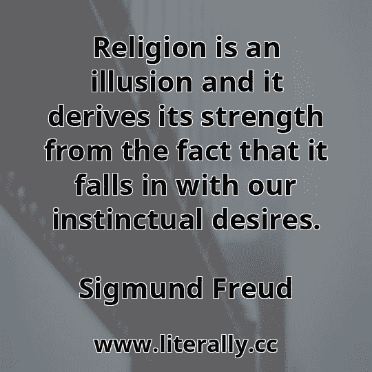 Religion is an illusion and it derives its strength from the fact that it falls in with our instinctual desires.
Sigmund Freud
Religion is an illusion and it derives its strength from the fact that it falls in with our instinctual desires.
Sigmund Freud