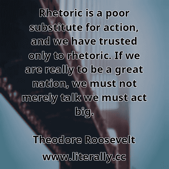 Rhetoric is a poor substitute for action, and we have trusted only to rhetoric. If we are really to be a great nation, we must not merely talk we must act big.
Theodore Roosevelt
