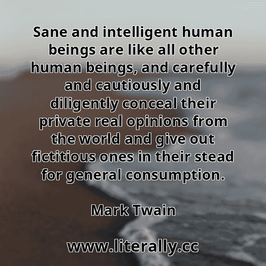 Sane and intelligent human beings are like all other human beings, and carefully and cautiously and diligently conceal their private real opinions from the world and give out fictitious ones in their stead for general consumption.
Mark Twain
