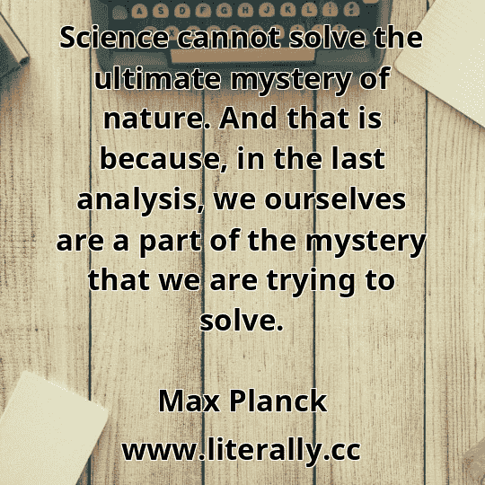 Science cannot solve the ultimate mystery of nature. And that is because, in the last analysis, we ourselves are a part of the mystery that we are trying to solve.
Max Planck
