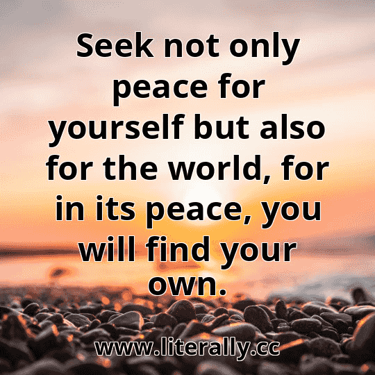Seek not only peace for yourself but also for the world, for in its peace, you will find your own.
