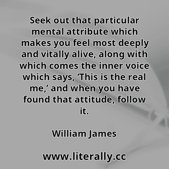 Seek out that particular mental attribute which makes you feel most deeply and vitally alive, along with which comes the inner voice which says, ‘This is the real me,’ and when you have found that attitude, follow it.
William James
