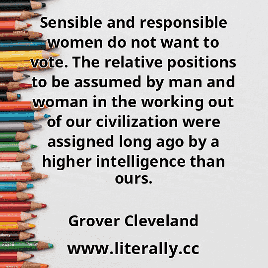 Sensible and responsible women do not want to vote. The relative positions to be assumed by man and woman in the working out of our civilization were assigned long ago by a higher intelligence than ours.
Grover Cleveland

