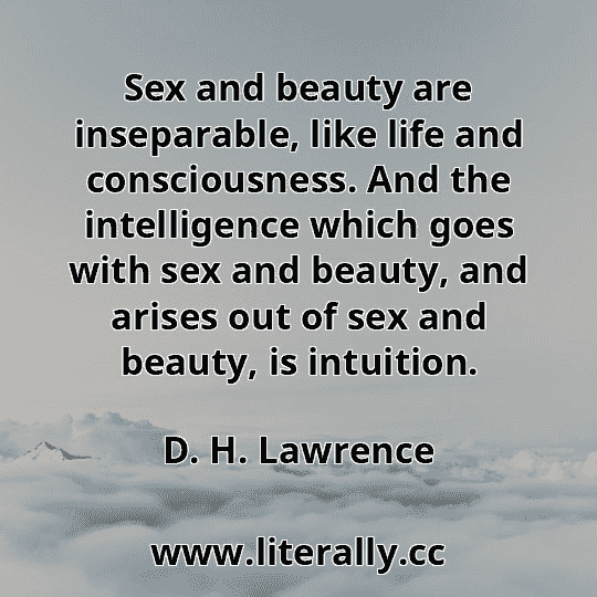Sex and beauty are inseparable, like life and consciousness. And the intelligence which goes with sex and beauty, and arises out of sex and beauty, is intuition.
D. H. Lawrence
