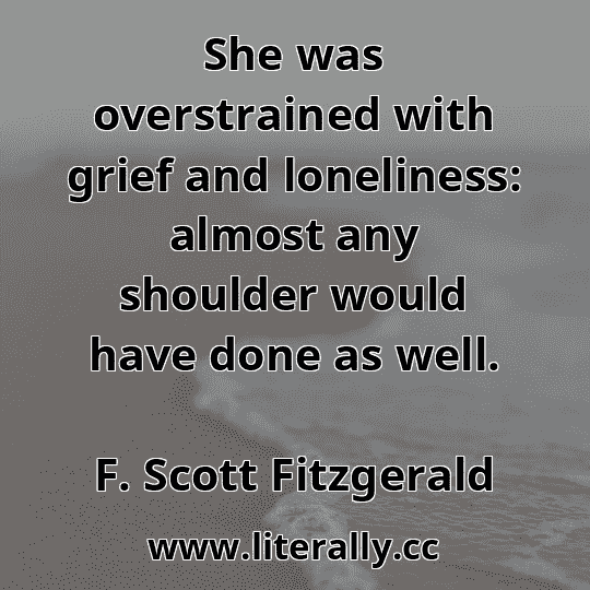She was overstrained with grief and loneliness: almost any shoulder would have done as well.
F. Scott Fitzgerald
