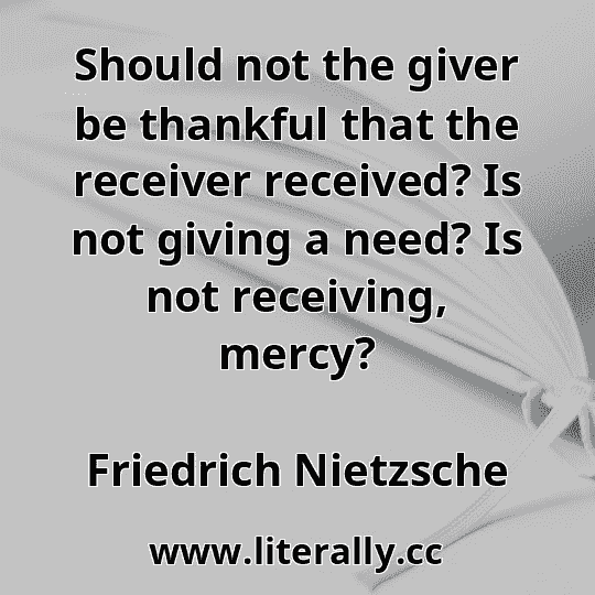 Should not the giver be thankful that the receiver received? Is not giving a need? Is not receiving, mercy?
Friedrich Nietzsche
