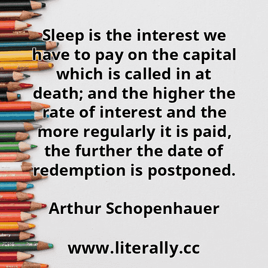 Sleep is the interest we have to pay on the capital which is called in at death; and the higher the rate of interest and the more regularly it is paid, the further the date of redemption is postponed.
Arthur Schopenhauer

