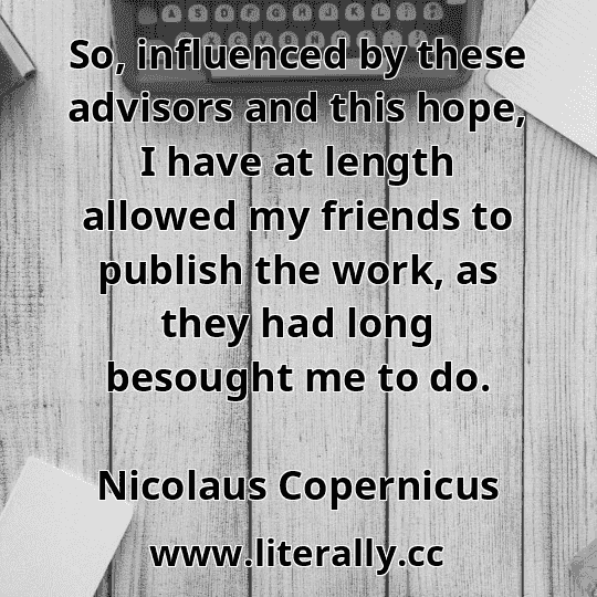 So, influenced by these advisors and this hope, I have at length allowed my friends to publish the work, as they had long besought me to do.
Nicolaus Copernicus
