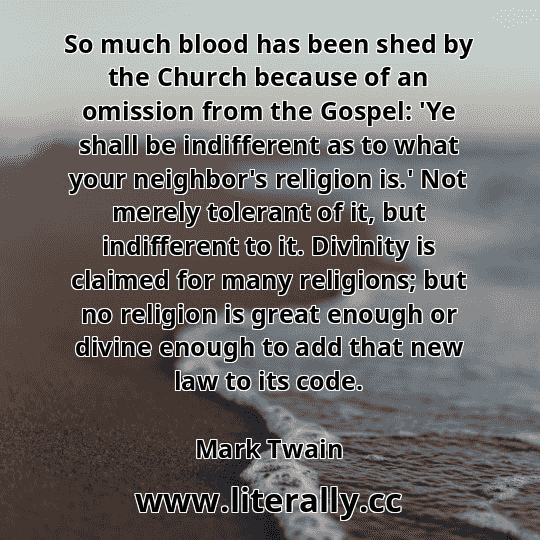 So much blood has been shed by the Church because of an omission from the Gospel: 'Ye shall be indifferent as to what your neighbor's religion is.' Not merely tolerant of it, but indifferent to it. Divinity is claimed for many religions; but no religion is great enough or divine enough to add that new law to its code.
Mark Twain
