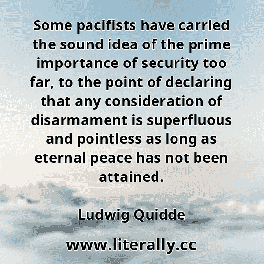 Some pacifists have carried the sound idea of the prime importance of security too far, to the point of declaring that any consideration of disarmament is superfluous and pointless as long as eternal peace has not been attained.
Ludwig Quidde
