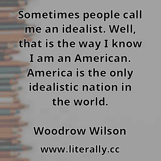 Sometimes people call me an idealist. Well, that is the way I know I am an American. America is the only idealistic nation in the world.
Woodrow Wilson
