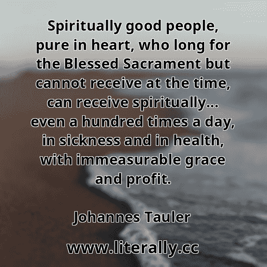 Spiritually good people, pure in heart, who long for the Blessed Sacrament but cannot receive at the time, can receive spiritually... even a hundred times a day, in sickness and in health, with immeasurable grace and profit.
Johannes Tauler
