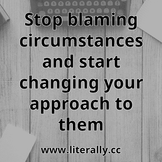 Stop blaming circumstances and start changing your approach to them
