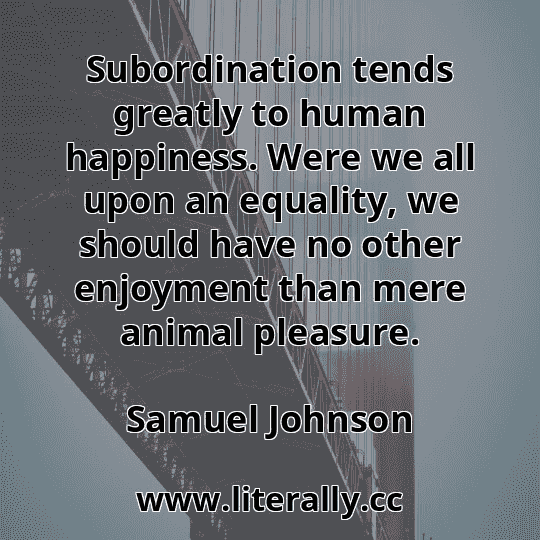 Subordination tends greatly to human happiness. Were we all upon an equality, we should have no other enjoyment than mere animal pleasure.
Samuel Johnson

