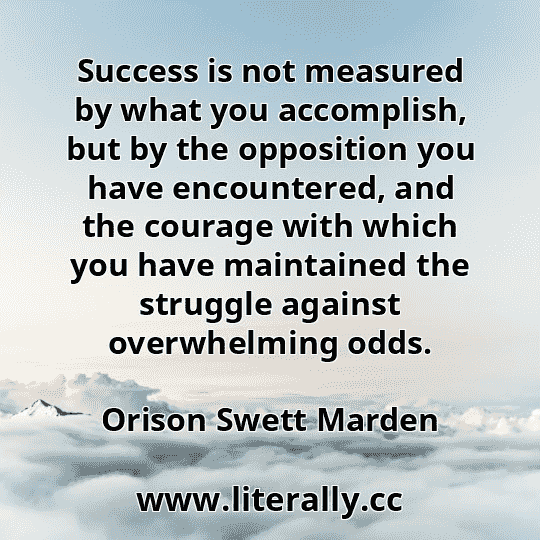 Success is not measured by what you accomplish, but by the opposition you have encountered, and the courage with which you have maintained the struggle against overwhelming odds.
Orison Swett Marden
