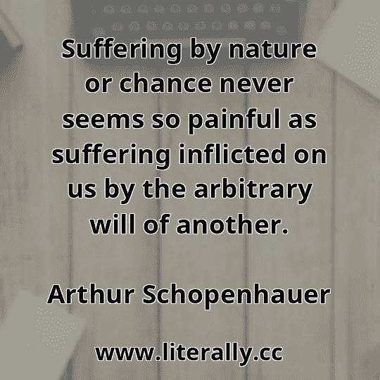 Suffering by nature or chance never seems so painful as suffering inflicted on us by the arbitrary will of another.
Arthur Schopenhauer

