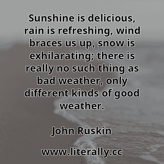 Sunshine is delicious, rain is refreshing, wind braces us up, snow is exhilarating; there is really no such thing as bad weather, only different kinds of good weather.
John Ruskin
