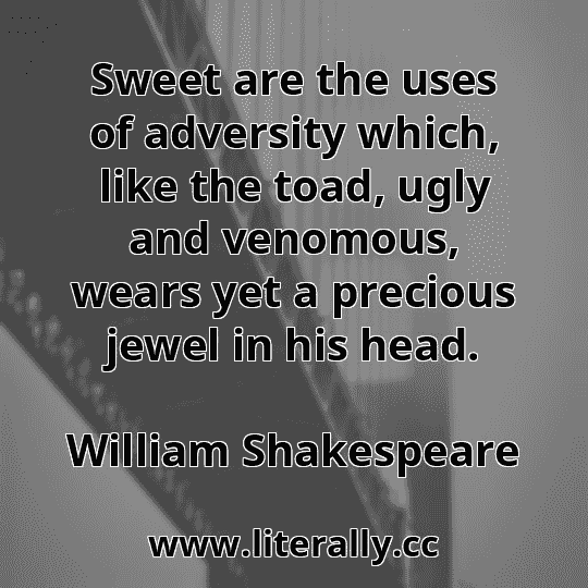 Sweet are the uses of adversity which, like the toad, ugly and venomous, wears yet a precious jewel in his head.
William Shakespeare
