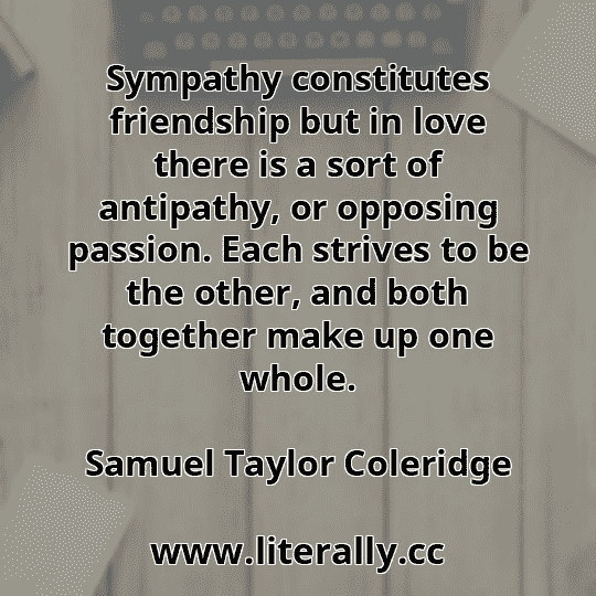 Sympathy constitutes friendship but in love there is a sort of antipathy, or opposing passion. Each strives to be the other, and both together make up one whole.
Samuel Taylor Coleridge
