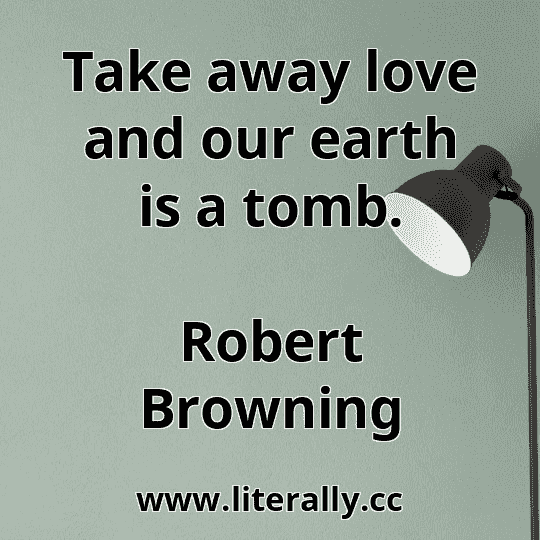 Take away love and our earth is a tomb.
Robert Browning
