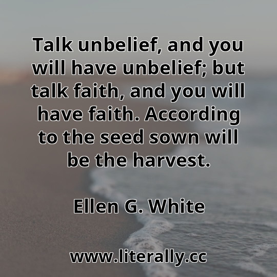 Talk unbelief, and you will have unbelief; but talk faith, and you will have faith. According to the seed sown will be the harvest.
Ellen G. White
