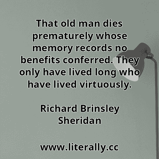 That old man dies prematurely whose memory records no benefits conferred. They only have lived long who have lived virtuously.
Richard Brinsley Sheridan
