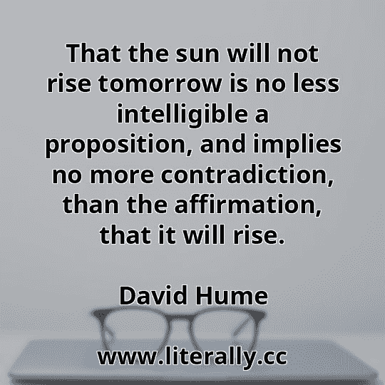 That the sun will not rise tomorrow is no less intelligible a proposition, and implies no more contradiction, than the affirmation, that it will rise.
David Hume
