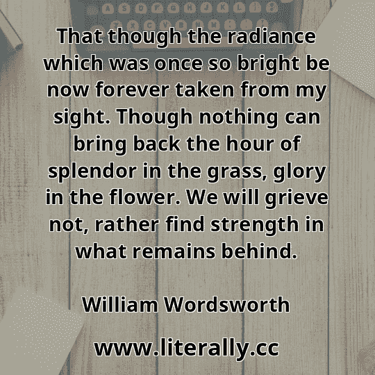 That though the radiance which was once so bright be now forever taken from my sight. Though nothing can bring back the hour of splendor in the grass, glory in the flower. We will grieve not, rather find strength in what remains behind.
William Wordsworth
