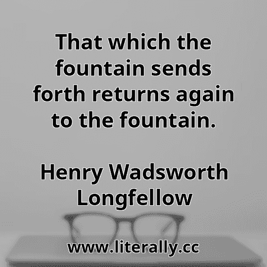 That which the fountain sends forth returns again to the fountain.
Henry Wadsworth Longfellow
