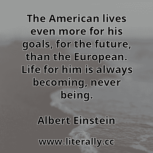 The American lives even more for his goals, for the future, than the European. Life for him is always becoming, never being.
Albert Einstein
