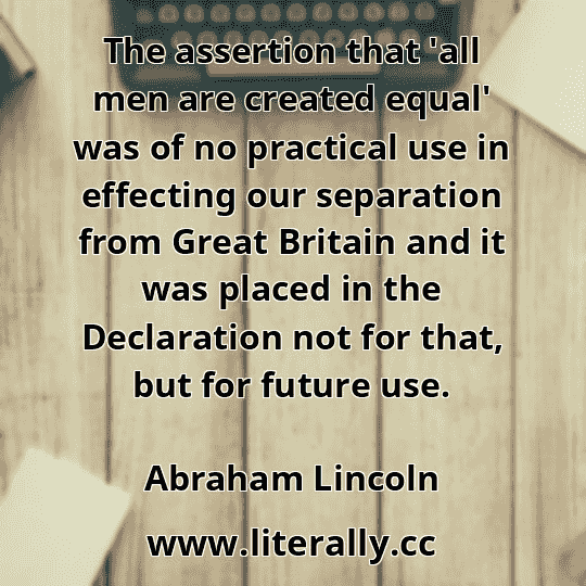 The assertion that 'all men are created equal' was of no practical use in effecting our separation from Great Britain and it was placed in the Declaration not for that, but for future use.
Abraham Lincoln
